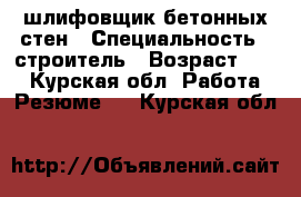 шлифовщик бетонных стен › Специальность ­ строитель › Возраст ­ 29 - Курская обл. Работа » Резюме   . Курская обл.